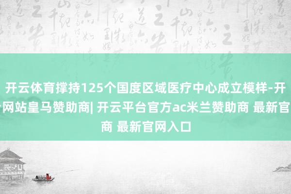 开云体育撑持125个国度区域医疗中心成立模样-开云平台网站皇马赞助商| 开云平台官方ac米兰赞助商 最新官网入口
