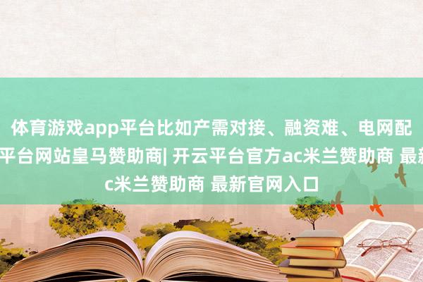 体育游戏app平台比如产需对接、融资难、电网配套等-开云平台网站皇马赞助商| 开云平台官方ac米兰赞助商 最新官网入口