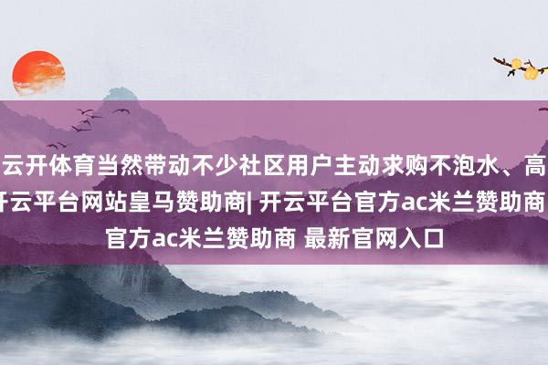 云开体育当然带动不少社区用户主动求购不泡水、高品性的荔枝-开云平台网站皇马赞助商| 开云平台官方ac米兰赞助商 最新官网入口