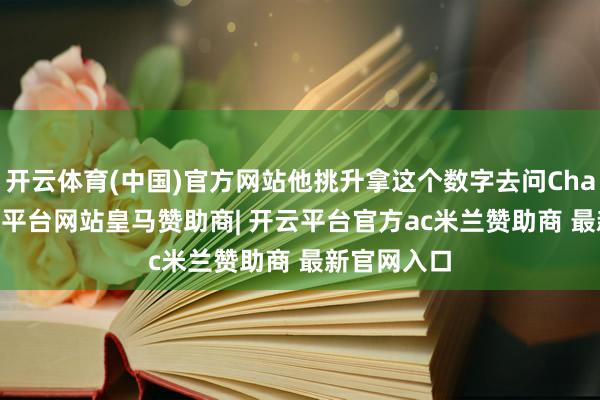 开云体育(中国)官方网站他挑升拿这个数字去问ChatGPT-开云平台网站皇马赞助商| 开云平台官方ac米兰赞助商 最新官网入口