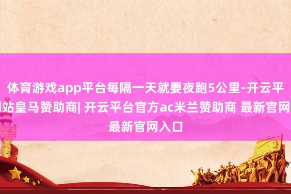 体育游戏app平台每隔一天就要夜跑5公里-开云平台网站皇马赞助商| 开云平台官方ac米兰赞助商 最新官网入口