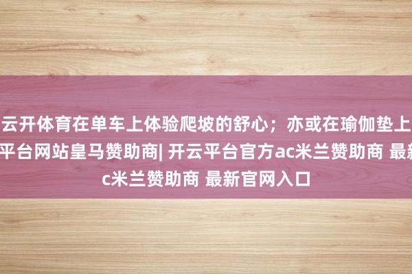 云开体育在单车上体验爬坡的舒心；亦或在瑜伽垫上拉伸-开云平台网站皇马赞助商| 开云平台官方ac米兰赞助商 最新官网入口