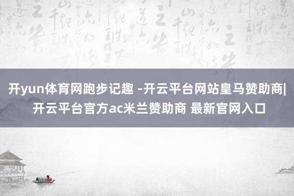开yun体育网跑步记趣 -开云平台网站皇马赞助商| 开云平台官方ac米兰赞助商 最新官网入口