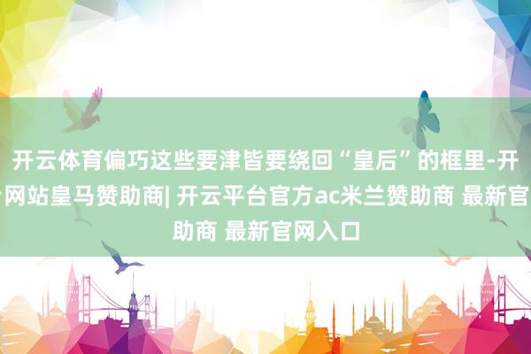 开云体育偏巧这些要津皆要绕回“皇后”的框里-开云平台网站皇马赞助商| 开云平台官方ac米兰赞助商 最新官网入口