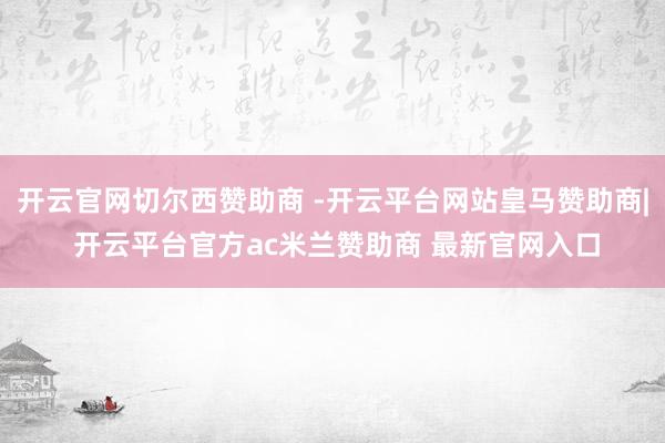 开云官网切尔西赞助商 -开云平台网站皇马赞助商| 开云平台官方ac米兰赞助商 最新官网入口