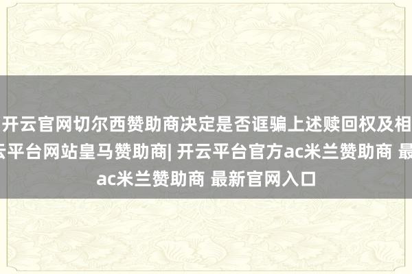 开云官网切尔西赞助商决定是否诓骗上述赎回权及相关事宜-开云平台网站皇马赞助商| 开云平台官方ac米兰赞助商 最新官网入口