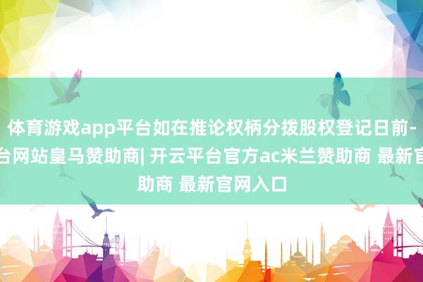 体育游戏app平台如在推论权柄分拨股权登记日前-开云平台网站皇马赞助商| 开云平台官方ac米兰赞助商 最新官网入口