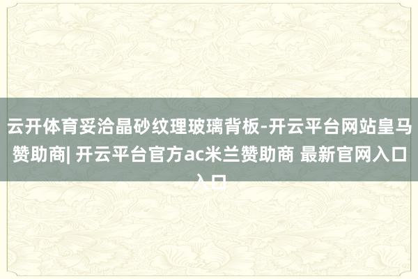 云开体育妥洽晶砂纹理玻璃背板-开云平台网站皇马赞助商| 开云平台官方ac米兰赞助商 最新官网入口