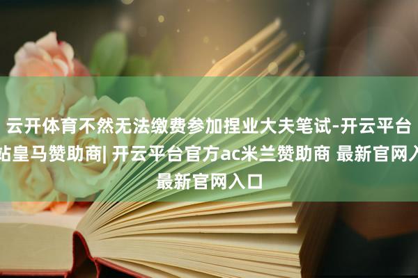 云开体育不然无法缴费参加捏业大夫笔试-开云平台网站皇马赞助商| 开云平台官方ac米兰赞助商 最新官网入口