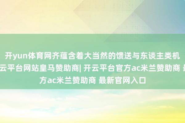 开yun体育网齐蕴含着大当然的馈送与东谈主类机灵的结晶-开云平台网站皇马赞助商| 开云平台官方ac米兰赞助商 最新官网入口
