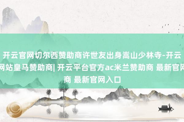 开云官网切尔西赞助商许世友出身嵩山少林寺-开云平台网站皇马赞助商| 开云平台官方ac米兰赞助商 最新官网入口