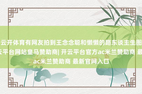 云开体育有网友拍到王念念聪和懒懒的路东谈主生图偶遇照-开云平台网站皇马赞助商| 开云平台官方ac米兰赞助商 最新官网入口