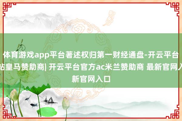 体育游戏app平台著述权归第一财经通盘-开云平台网站皇马赞助商| 开云平台官方ac米兰赞助商 最新官网入口