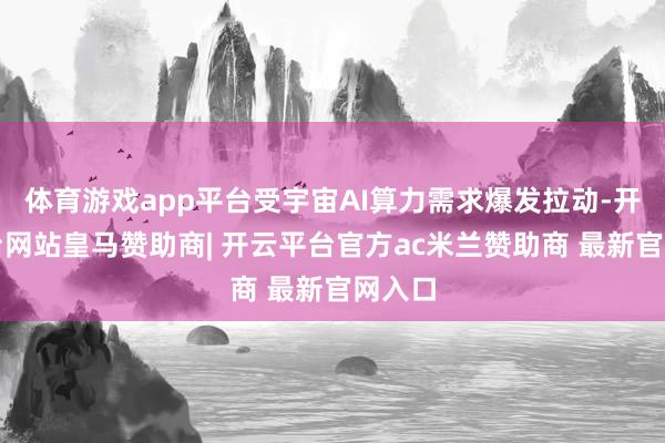 体育游戏app平台受宇宙AI算力需求爆发拉动-开云平台网站皇马赞助商| 开云平台官方ac米兰赞助商 最新官网入口