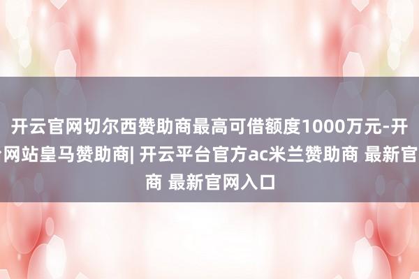 开云官网切尔西赞助商最高可借额度1000万元-开云平台网站皇马赞助商| 开云平台官方ac米兰赞助商 最新官网入口