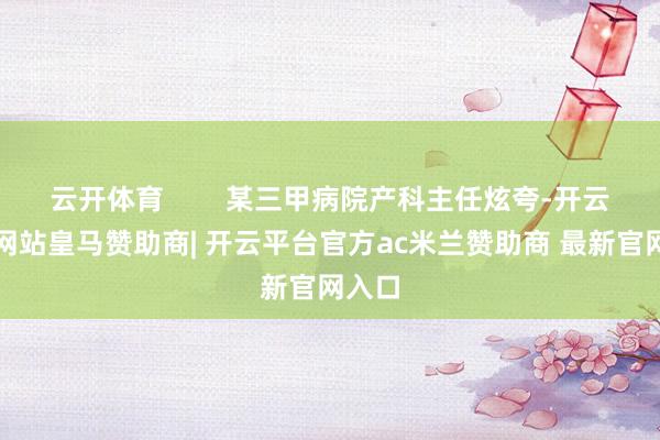 云开体育        某三甲病院产科主任炫夸-开云平台网站皇马赞助商| 开云平台官方ac米兰赞助商 最新官网入口