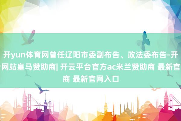 开yun体育网曾任辽阳市委副布告、政法委布告-开云平台网站皇马赞助商| 开云平台官方ac米兰赞助商 最新官网入口