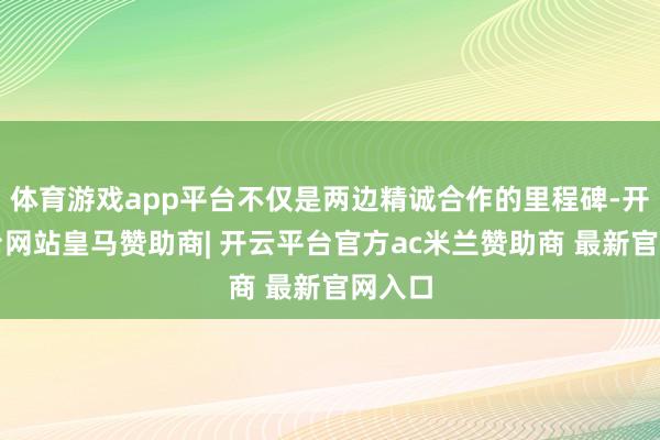 体育游戏app平台不仅是两边精诚合作的里程碑-开云平台网站皇马赞助商| 开云平台官方ac米兰赞助商 最新官网入口