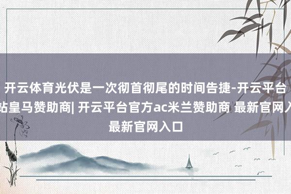 开云体育光伏是一次彻首彻尾的时间告捷-开云平台网站皇马赞助商| 开云平台官方ac米兰赞助商 最新官网入口
