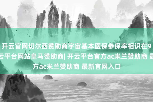 开云官网切尔西赞助商宇宙基本医保参保率相识在95%左右-开云平台网站皇马赞助商| 开云平台官方ac米兰赞助商 最新官网入口