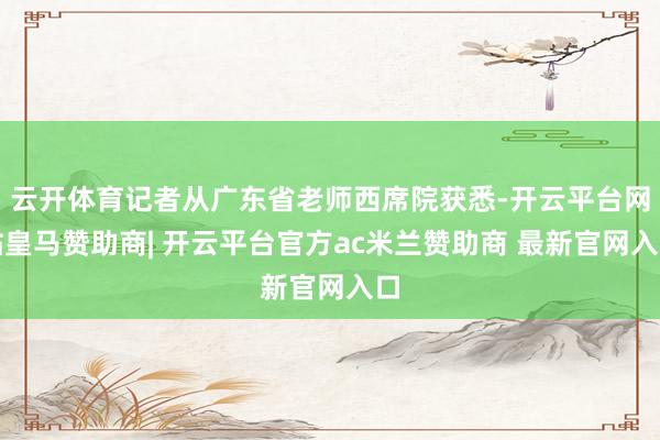云开体育记者从广东省老师西席院获悉-开云平台网站皇马赞助商| 开云平台官方ac米兰赞助商 最新官网入口