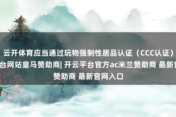 云开体育应当通过玩物强制性居品认证(CCC认证)-开云平台网站皇马赞助商| 开云平台官方ac米兰赞助商 最新官网入口