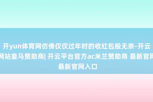 开yun体育网仿佛仅仅过年时的收红包般无奈-开云平台网站皇马赞助商| 开云平台官方ac米兰赞助商 最新官网入口
