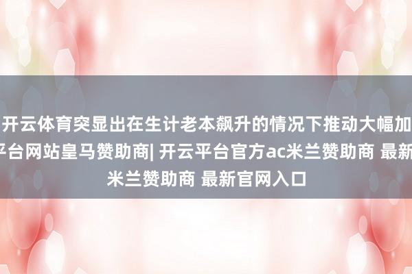 开云体育突显出在生计老本飙升的情况下推动大幅加薪-开云平台网站皇马赞助商| 开云平台官方ac米兰赞助商 最新官网入口