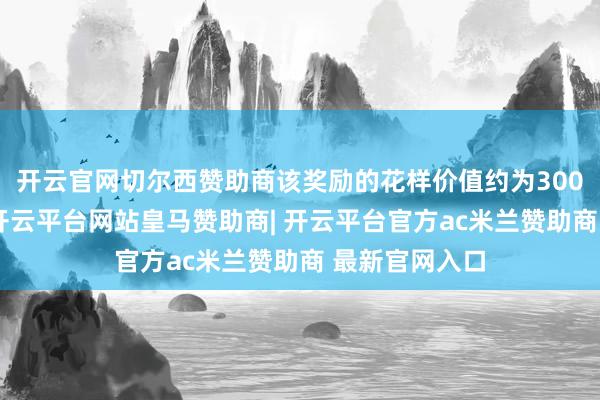 开云官网切尔西赞助商该奖励的花样价值约为300亿好意思元-开云平台网站皇马赞助商| 开云平台官方ac米兰赞助商 最新官网入口
