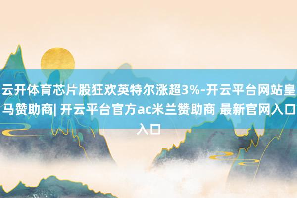 云开体育芯片股狂欢英特尔涨超3%-开云平台网站皇马赞助商| 开云平台官方ac米兰赞助商 最新官网入口