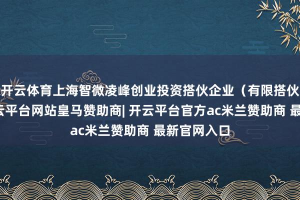 开云体育上海智微凌峰创业投资搭伙企业（有限搭伙）开发-开云平台网站皇马赞助商| 开云平台官方ac米兰赞助商 最新官网入口