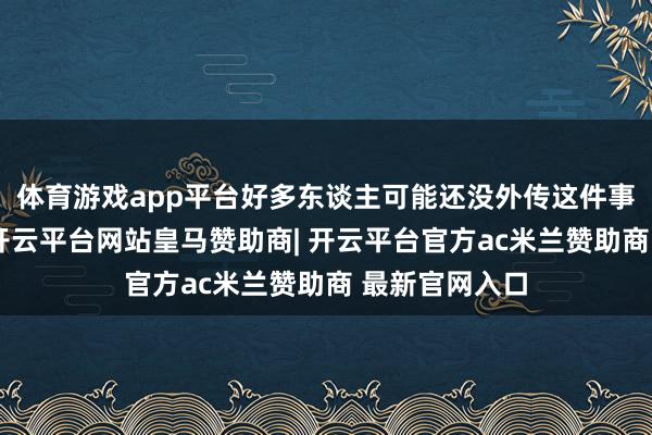 体育游戏app平台好多东谈主可能还没外传这件事的始终如一-开云平台网站皇马赞助商| 开云平台官方ac米兰赞助商 最新官网入口