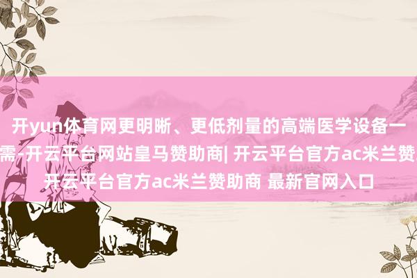 开yun体育网更明晰、更低剂量的高端医学设备一直以来齐是临床所需-开云平台网站皇马赞助商| 开云平台官方ac米兰赞助商 最新官网入口