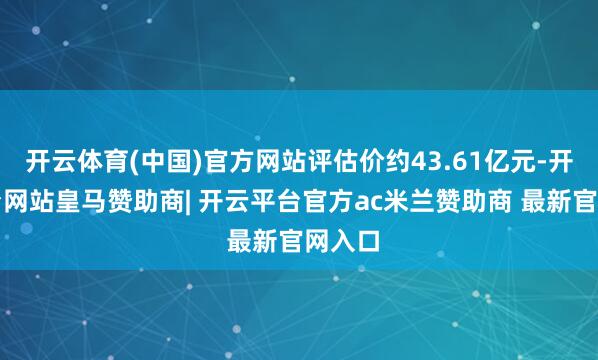 开云体育(中国)官方网站评估价约43.61亿元-开云平台网站皇马赞助商| 开云平台官方ac米兰赞助商 最新官网入口
