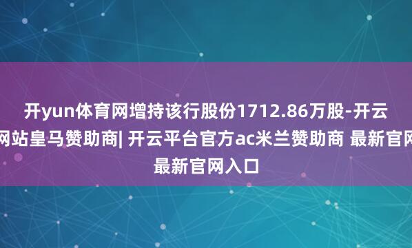 开yun体育网增持该行股份1712.86万股-开云平台网站皇马赞助商| 开云平台官方ac米兰赞助商 最新官网入口