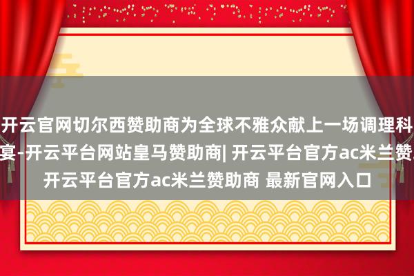 开云官网切尔西赞助商为全球不雅众献上一场调理科技与艺术的视听盛宴-开云平台网站皇马赞助商| 开云平台官方ac米兰赞助商 最新官网入口