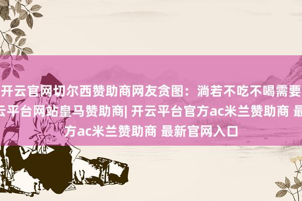 开云官网切尔西赞助商网友贪图：淌若不吃不喝需要近63天-开云平台网站皇马赞助商| 开云平台官方ac米兰赞助商 最新官网入口