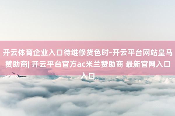 开云体育企业入口待维修货色时-开云平台网站皇马赞助商| 开云平台官方ac米兰赞助商 最新官网入口