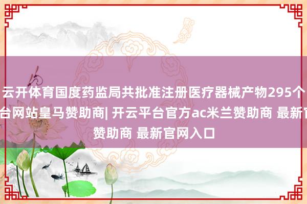 云开体育国度药监局共批准注册医疗器械产物295个-开云平台网站皇马赞助商| 开云平台官方ac米兰赞助商 最新官网入口