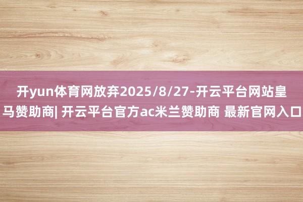 开yun体育网放弃2025/8/27-开云平台网站皇马赞助商| 开云平台官方ac米兰赞助商 最新官网入口