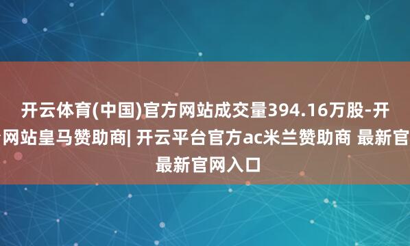 开云体育(中国)官方网站成交量394.16万股-开云平台网站皇马赞助商| 开云平台官方ac米兰赞助商 最新官网入口