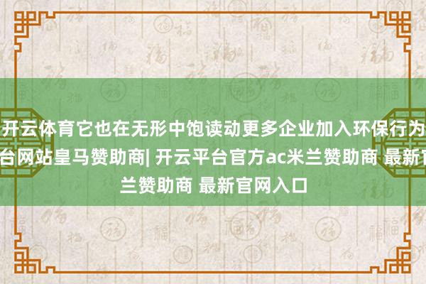 开云体育它也在无形中饱读动更多企业加入环保行为-开云平台网站皇马赞助商| 开云平台官方ac米兰赞助商 最新官网入口