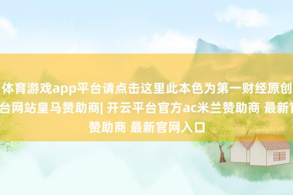 体育游戏app平台请点击这里此本色为第一财经原创-开云平台网站皇马赞助商| 开云平台官方ac米兰赞助商 最新官网入口