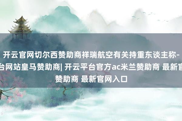开云官网切尔西赞助商祥瑞航空有关持重东谈主称-开云平台网站皇马赞助商| 开云平台官方ac米兰赞助商 最新官网入口