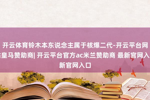 开云体育铃木本东说念主属于核爆二代-开云平台网站皇马赞助商| 开云平台官方ac米兰赞助商 最新官网入口