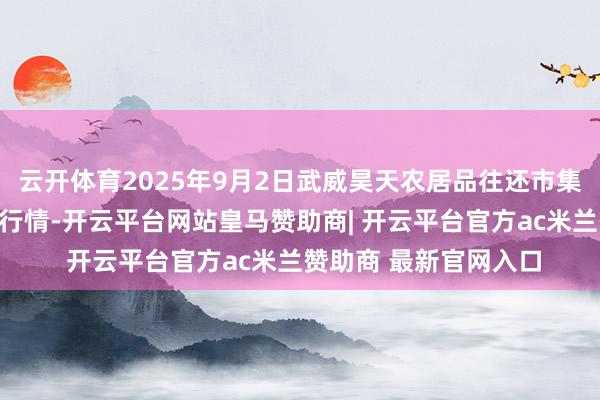 云开体育2025年9月2日武威昊天农居品往还市集暨仓储物流中心价钱行情-开云平台网站皇马赞助商| 开云平台官方ac米兰赞助商 最新官网入口