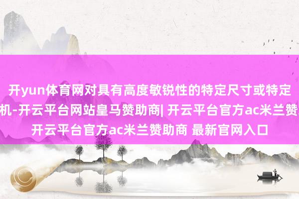 开yun体育网对具有高度敏锐性的特定尺寸或特定功能的无东说念主机-开云平台网站皇马赞助商| 开云平台官方ac米兰赞助商 最新官网入口