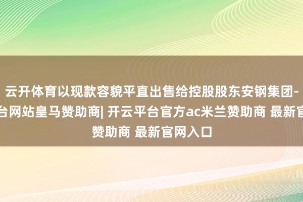 云开体育以现款容貌平直出售给控股股东安钢集团-开云平台网站皇马赞助商| 开云平台官方ac米兰赞助商 最新官网入口