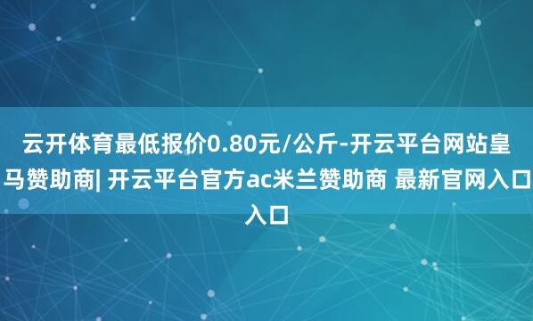 云开体育最低报价0.80元/公斤-开云平台网站皇马赞助商| 开云平台官方ac米兰赞助商 最新官网入口