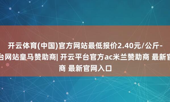 开云体育(中国)官方网站最低报价2.40元/公斤-开云平台网站皇马赞助商| 开云平台官方ac米兰赞助商 最新官网入口